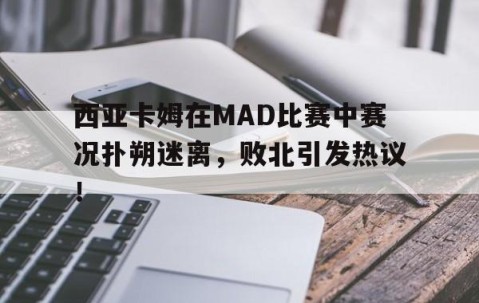 YIHAO-西亚卡姆在MAD比赛中赛况扑朔迷离，败北引发热议！的简单介绍
